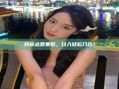 林芝抖音点赞兼职，日入轻松几百！