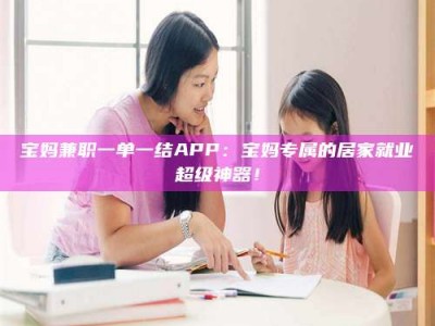 林芝宝妈兼职一单一结APP：宝妈专属的居家就业超级神器！